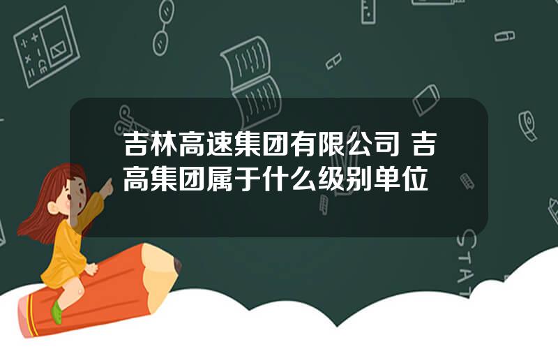 吉林高速集团有限公司 吉高集团属于什么级别单位